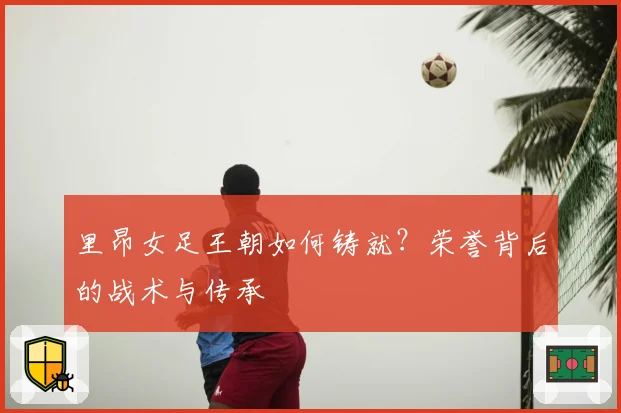 里昂女足王朝如何铸就?荣誉背后的战术与传承