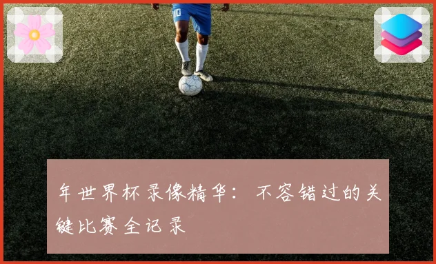 年世界杯录像精华:不容错过的关键比赛全记录