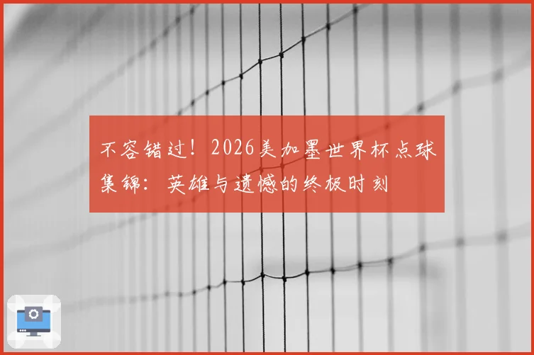 不容错过!2026美加墨世界杯点球集锦:英雄与遗憾的终极时刻