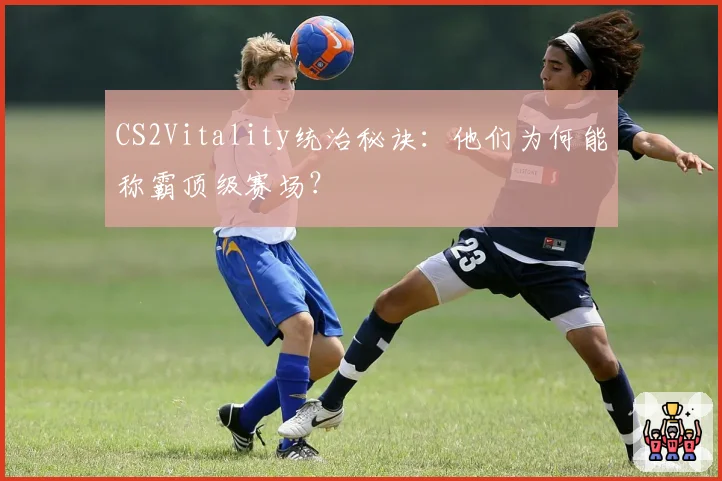 CS2Vitality统治秘诀:他们为何能称霸顶级赛场?