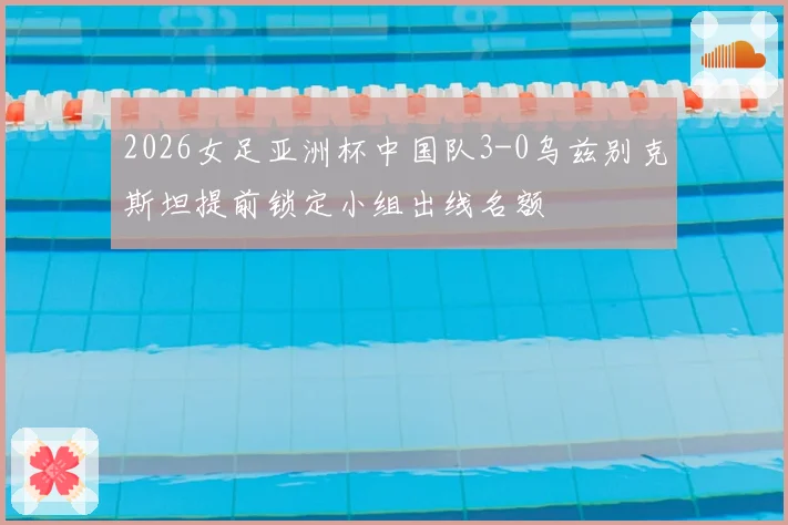 2026女足亚洲杯中国队3-0乌兹别克斯坦提前锁定小组出线名额