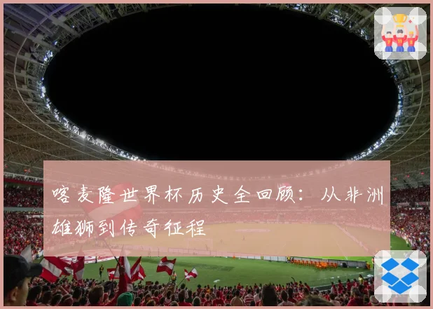 喀麦隆世界杯历史全回顾：从非洲雄狮到传奇征程
